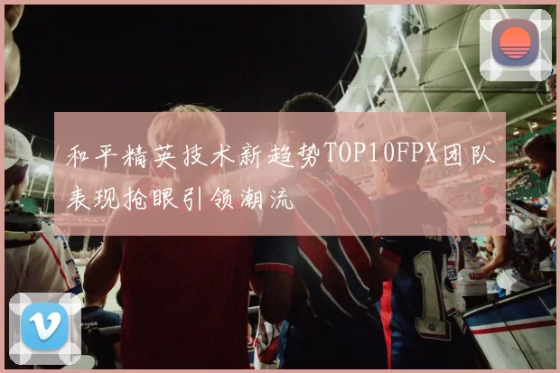 和平精英技术新趋势TOP10FPX团队表现抢眼引领潮流