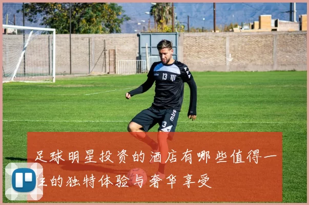 足球明星投资的酒店有哪些值得一住的独特体验与奢华享受