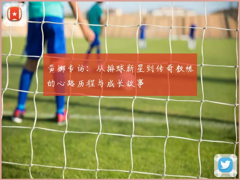 黄娜专访：从排球新星到传奇教练的心路历程与成长故事