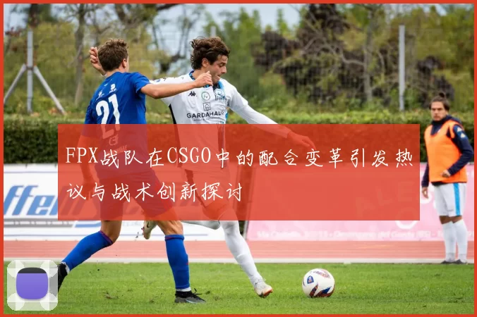 FPX战队在CSGO中的配合变革引发热议与战术创新探讨
