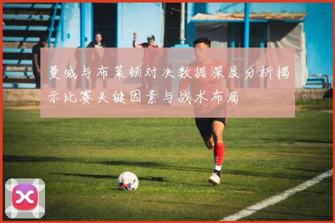 曼城与布莱顿对决数据深度分析揭示比赛关键因素与战术布局