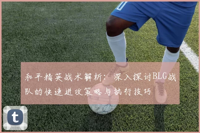 和平精英战术解析：深入探讨BLG战队的快速进攻策略与执行技巧