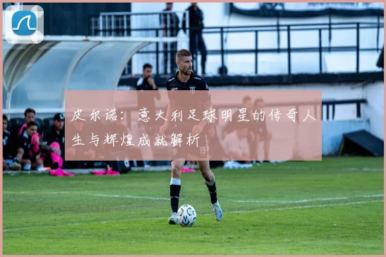 皮尔诺：意大利足球明星的传奇人生与辉煌成就解析